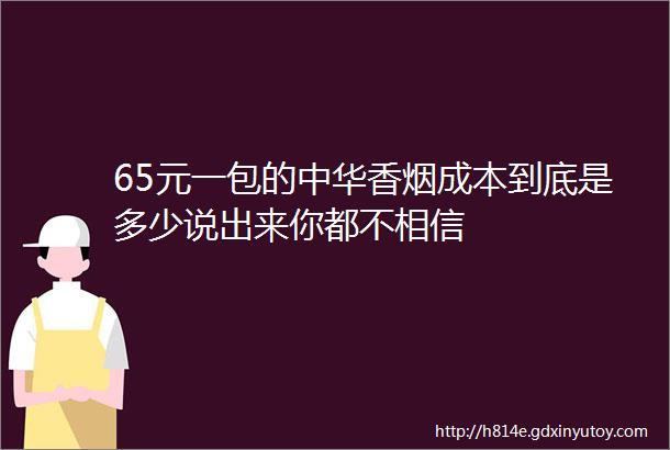 65元一包的中华香烟成本到底是多少说出来你都不相信